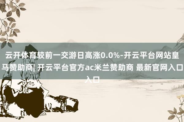 云开体育较前一交游日高涨0.0%-开云平台网站皇马赞助商| 开云平台官方ac米兰赞助商 最新官网入口