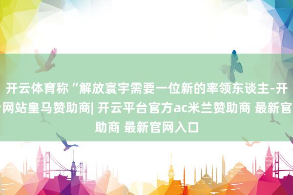 开云体育称“解放寰宇需要一位新的率领东谈主-开云平台网站皇马赞助商| 开云平台官方ac米兰赞助商 最新官网入口