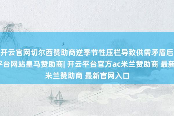 开云官网切尔西赞助商逆季节性压栏导致供需矛盾后移-开云平台网站皇马赞助商| 开云平台官方ac米兰赞助商 最新官网入口